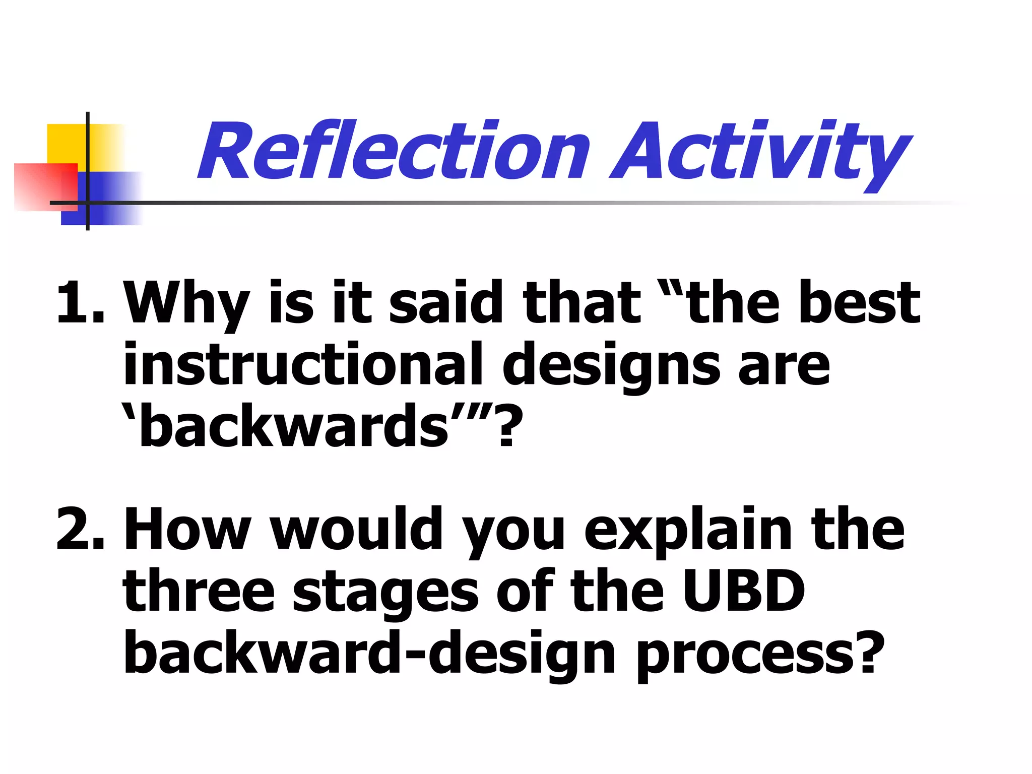 Reflection Activity  1. Why is it said that “the best instructional designs are ‘backwards’”? 2. How would you explain the three stages of the UBD backward-design process? 