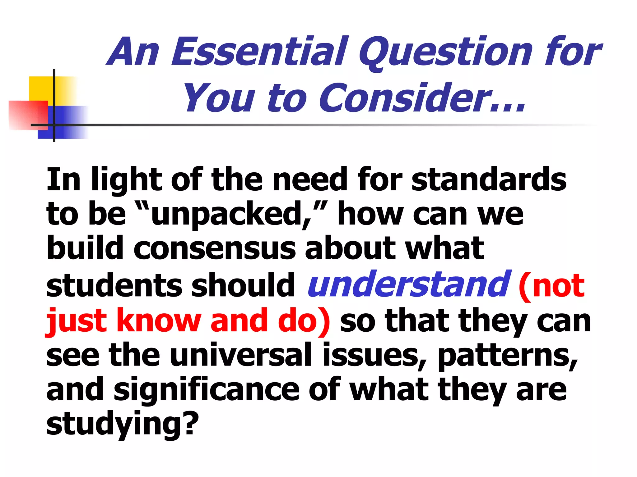 An Essential Question for You to Consider… In light of the need for standards to be “unpacked,” how can we build consensus about what students should  understand  (not just know and do)  so that they can see the universal issues, patterns, and significance of what they are studying? 