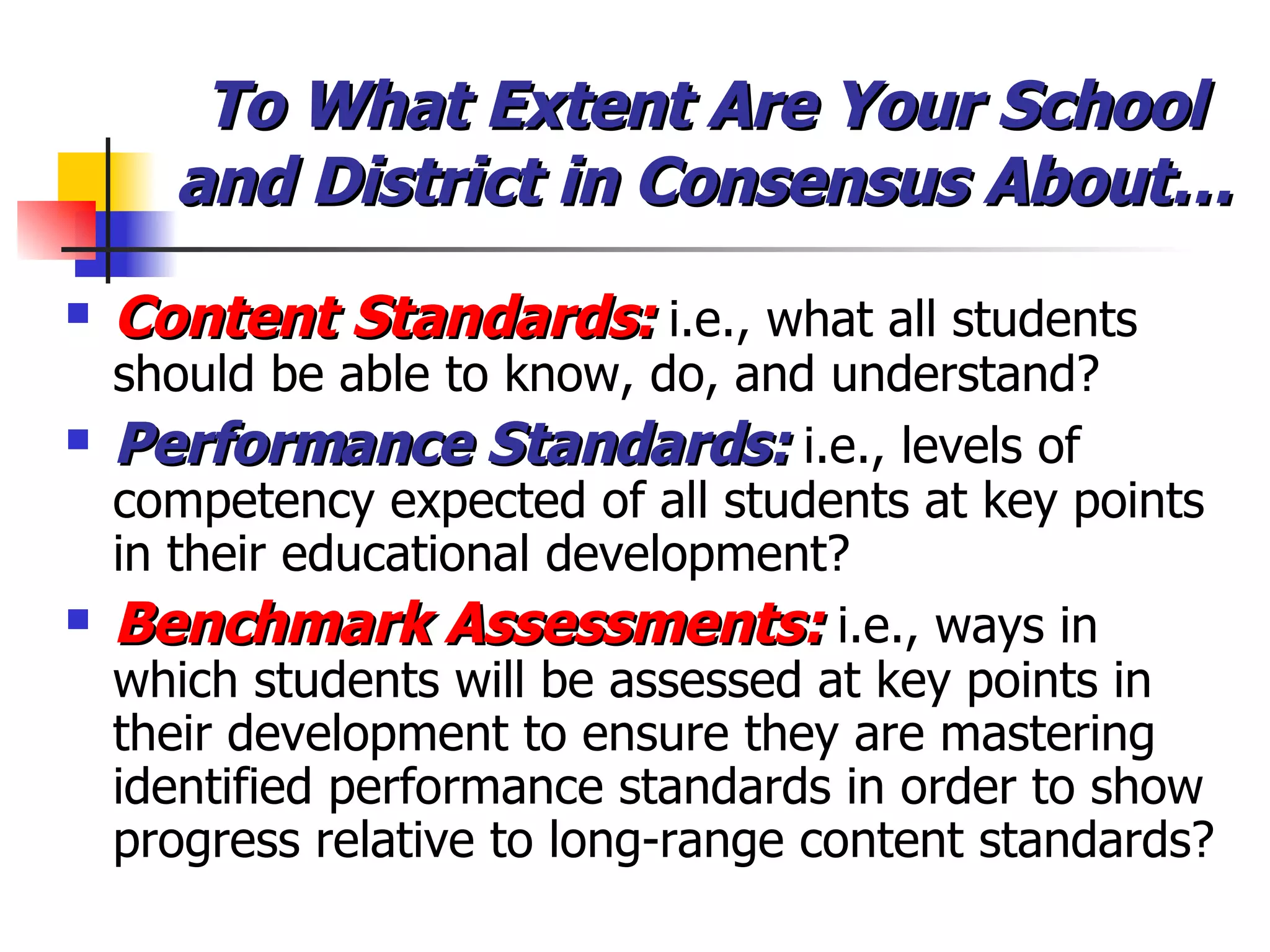 To What Extent Are Your School and District in Consensus About… Content Standards:  i.e., what all students should be able to know, do, and understand? Performance Standards:  i.e., levels of competency expected of all students at key points in their educational development? Benchmark Assessments:  i.e., ways in which students will be assessed at key points in their development to ensure they are mastering identified performance standards in order to show progress relative to long-range content standards? 