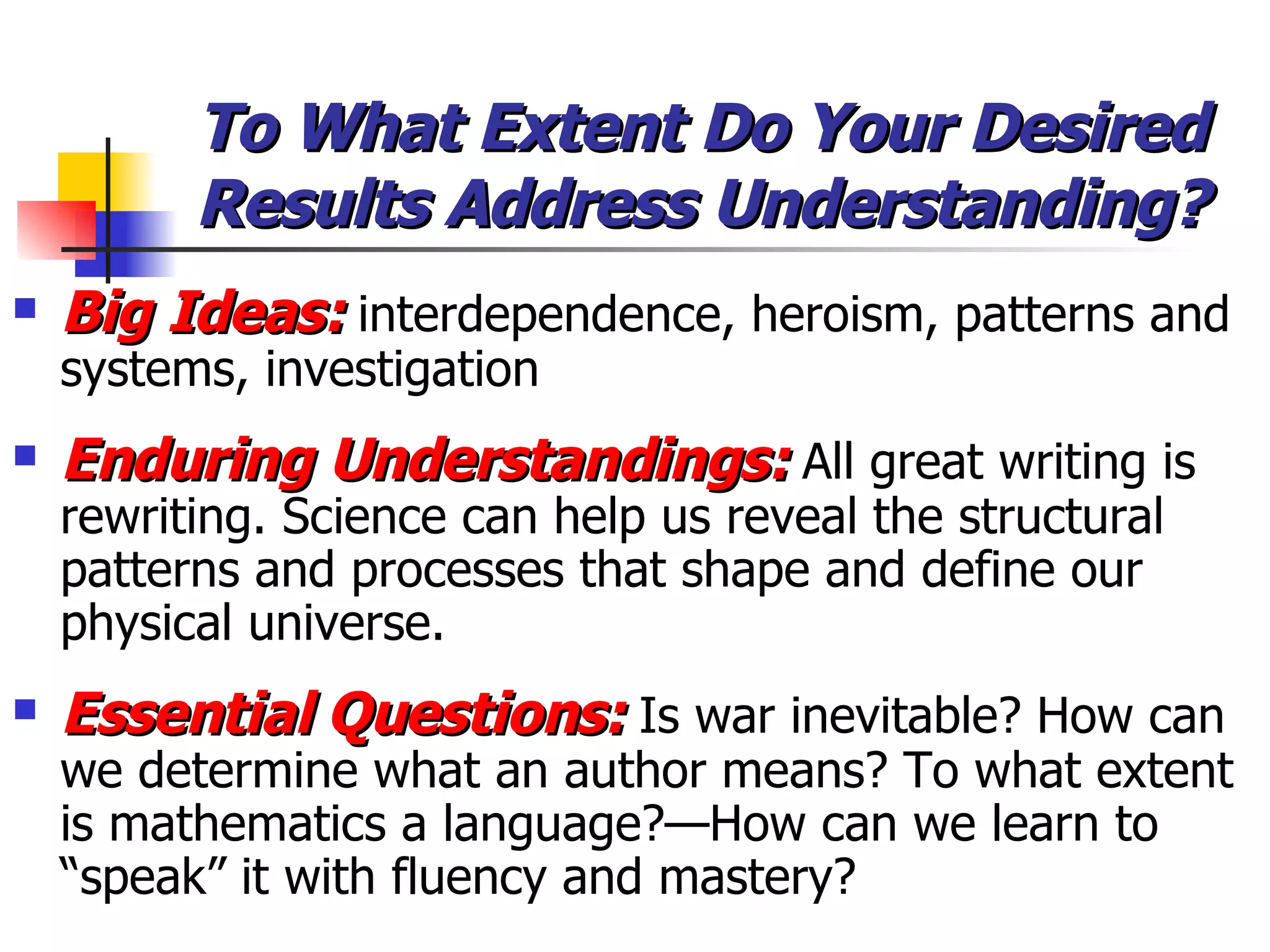 To What Extent Do Your Desired Results Address Understanding? Big Ideas:  interdependence, heroism, patterns and systems, investigation Enduring Understandings:  All great writing is rewriting. Science can help us reveal the structural patterns and processes that shape and define our physical universe. Essential Questions:  Is war inevitable? How can we determine what an author means? To what extent is mathematics a language?—How can we learn to “speak” it with fluency and mastery? 