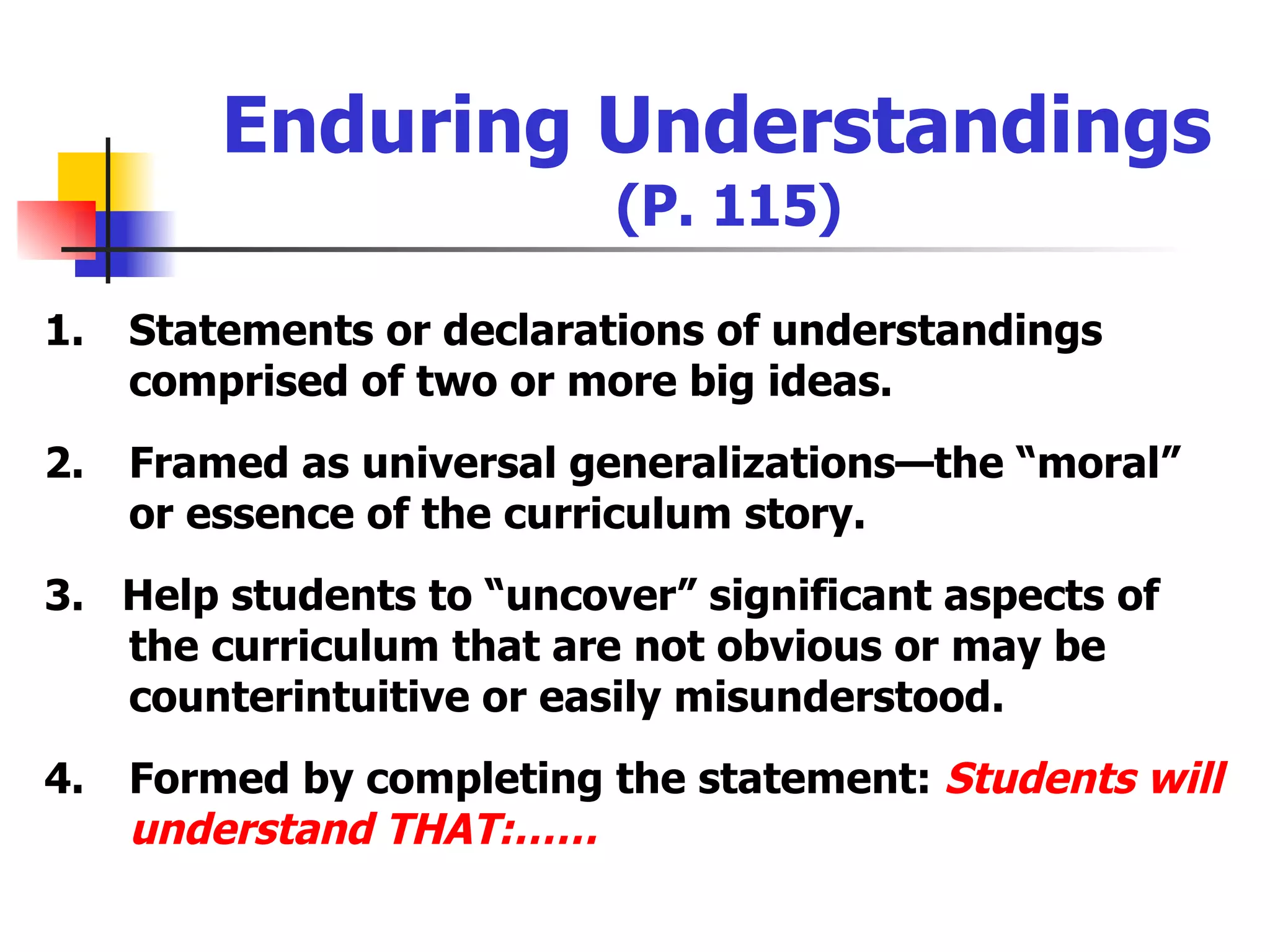 Enduring Understandings   (P. 115) 1. Statements or declarations of understandings comprised of two or more big ideas. 2. Framed as universal generalizations—the “moral” or essence of the curriculum story. 3.  Help students to “uncover” significant aspects of the curriculum that are not obvious or may be counterintuitive or easily misunderstood. 4. Formed by completing the statement:  Students will understand THAT:…… 