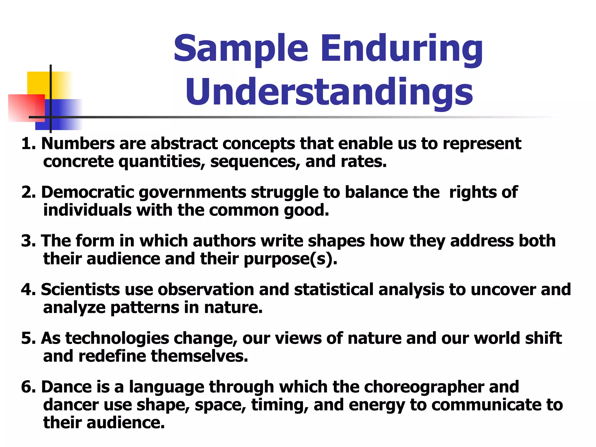 Sample Enduring Understandings 1. Numbers are abstract concepts that enable us to represent concrete quantities, sequences, and rates. 2. Democratic governments struggle to balance the  rights of individuals with the common good. 3. The form in which authors write shapes how they address both their audience and their purpose(s). 4. Scientists use observation and statistical analysis to uncover and analyze patterns in nature. 5. As technologies change, our views of nature and our world shift and redefine themselves. 6. Dance is a language through which the choreographer and dancer use shape, space, timing, and energy to communicate to their audience. 