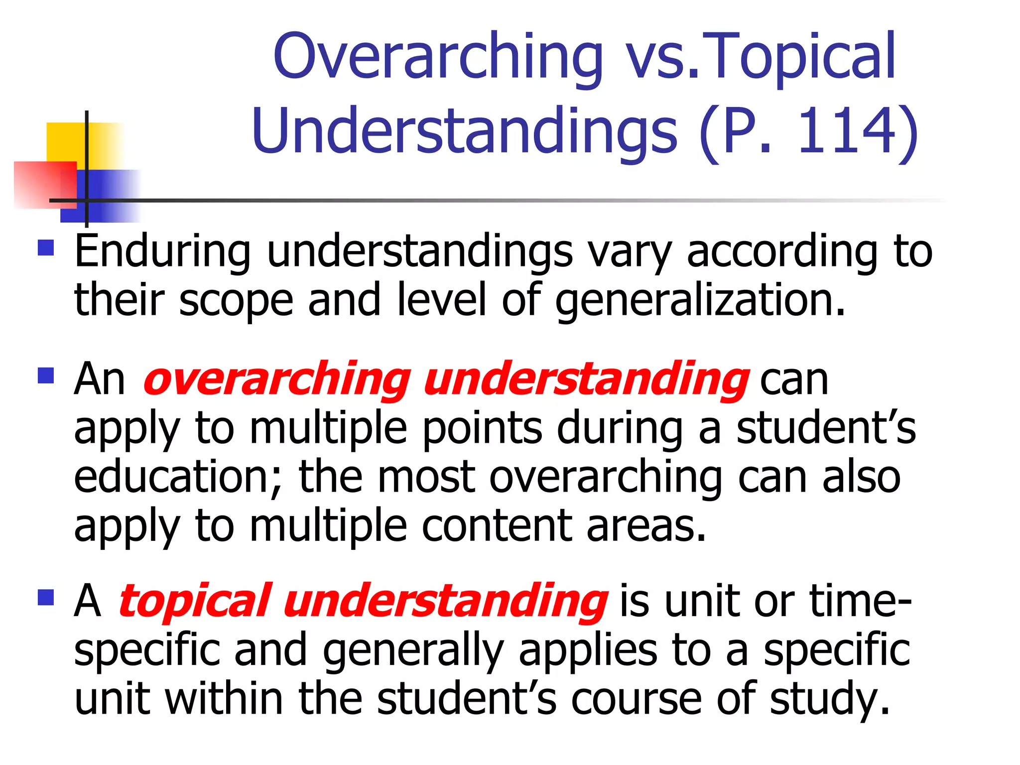 Overarching vs.Topical Understandings (P. 114) Enduring understandings vary according to their scope and level of generalization. An  overarching understanding  can apply to multiple points during a student’s education; the most overarching can also apply to multiple content areas. A  topical understanding  is unit or time-specific and generally applies to a specific unit within the student’s course of study. 