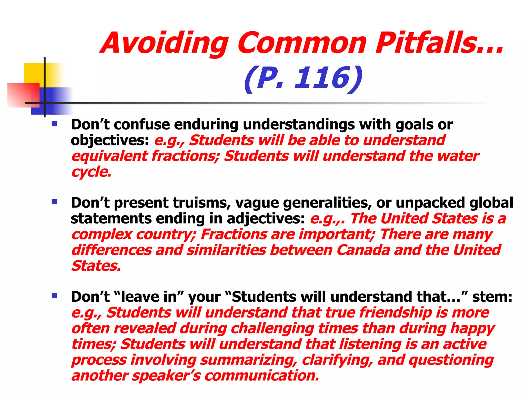 Avoiding Common Pitfalls… (P. 116) Don’t confuse enduring understandings with goals or objectives:  e.g., Students will be able to understand equivalent fractions; Students will understand the water cycle. Don’t present truisms, vague generalities, or unpacked global statements ending in adjectives:  e.g.,. The United States is a complex country; Fractions are important; There are many differences and similarities between Canada and the United States. Don’t “leave in” your “Students will understand that…” stem:  e.g., Students will understand that true friendship is more often revealed during challenging times than during happy times; Students will understand that listening is an active process involving summarizing, clarifying, and questioning another speaker’s communication. 