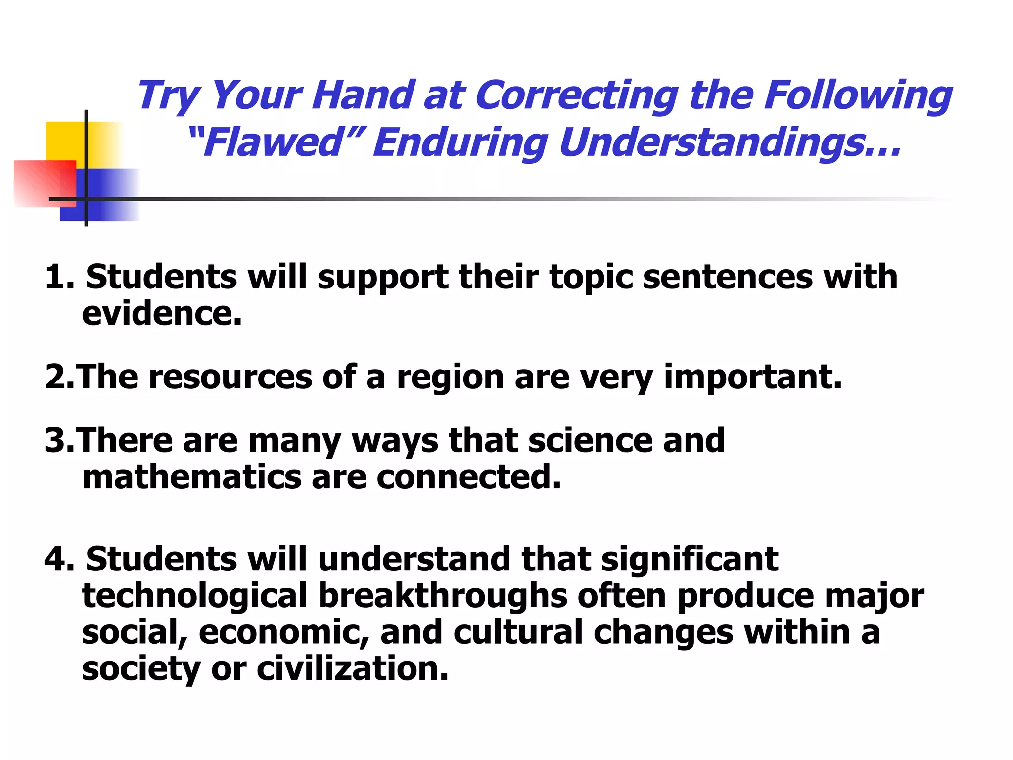 Try Your Hand at Correcting the Following “Flawed” Enduring Understandings… 1. Students will support their topic sentences with evidence. 2.The resources of a region are very important. 3.There are many ways that science and  mathematics are connected. 4. Students will understand that significant technological breakthroughs often produce major social, economic, and cultural changes within a society or civilization. 