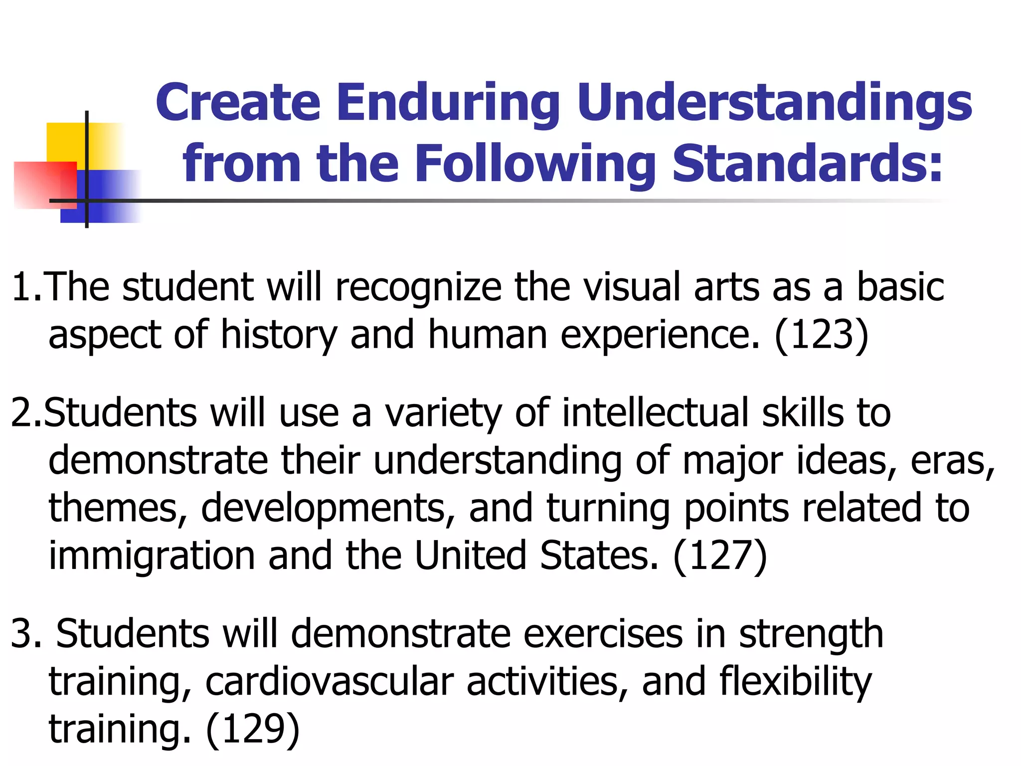Create Enduring Understandings from the Following Standards: 1.The student will recognize the visual arts as a basic aspect of history and human experience. (123) 2.Students will use a variety of intellectual skills to demonstrate their understanding of major ideas, eras, themes, developments, and turning points related to immigration and the United States. (127) 3. Students will demonstrate exercises in strength training, cardiovascular activities, and flexibility training. (129) 