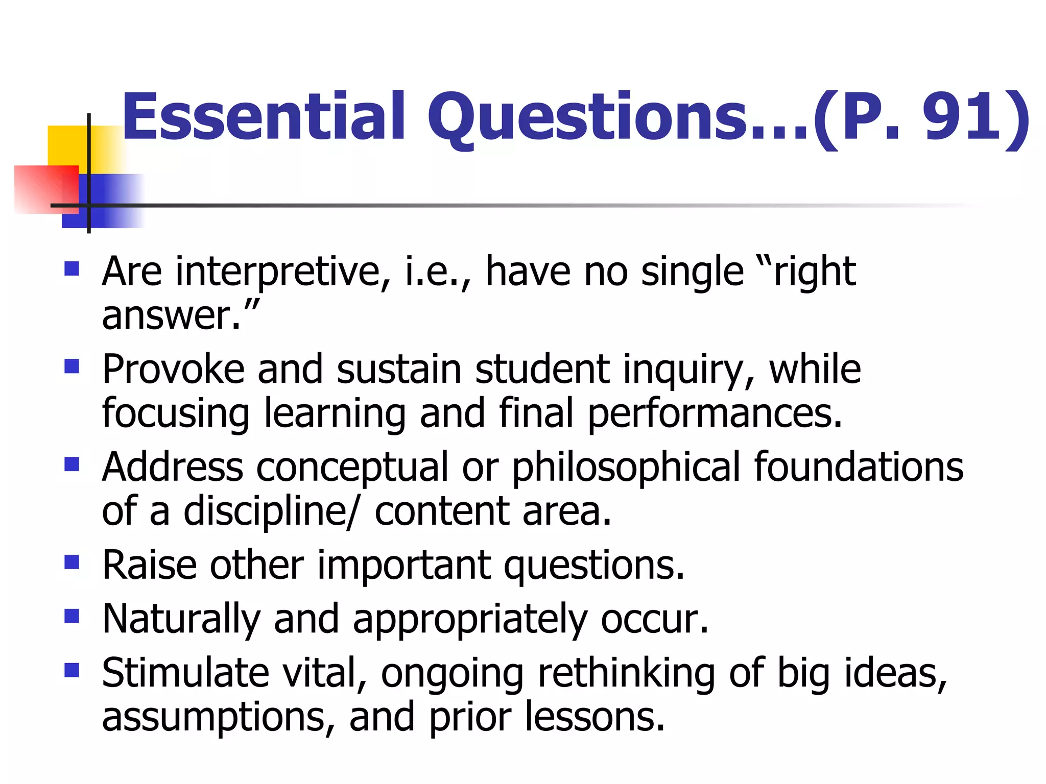 Essential Questions…(P. 91) Are interpretive, i.e., have no single “right answer.” Provoke and sustain student inquiry, while focusing learning and final performances. Address conceptual or philosophical foundations of a discipline/ content area. Raise other important questions. Naturally and appropriately occur. Stimulate vital, ongoing rethinking of big ideas, assumptions, and prior lessons. 