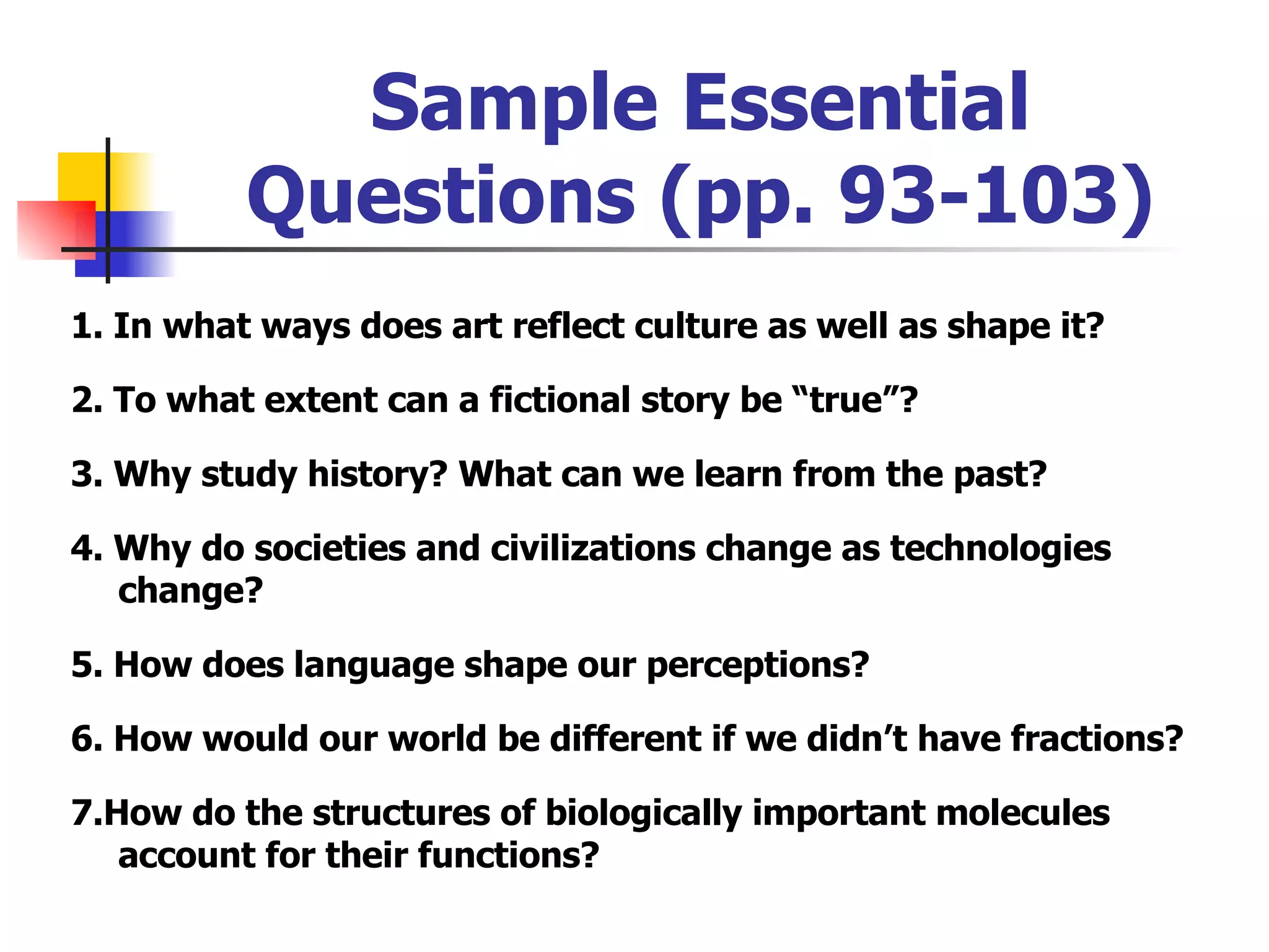 Sample Essential Questions (pp. 93-103) 1. In what ways does art reflect culture as well as shape it? 2. To what extent can a fictional story be “true”? 3. Why study history? What can we learn from the past? 4. Why do societies and civilizations change as technologies change? 5. How does language shape our perceptions? 6. How would our world be different if we didn’t have fractions? 7.How do the structures of biologically important molecules account for their functions? 