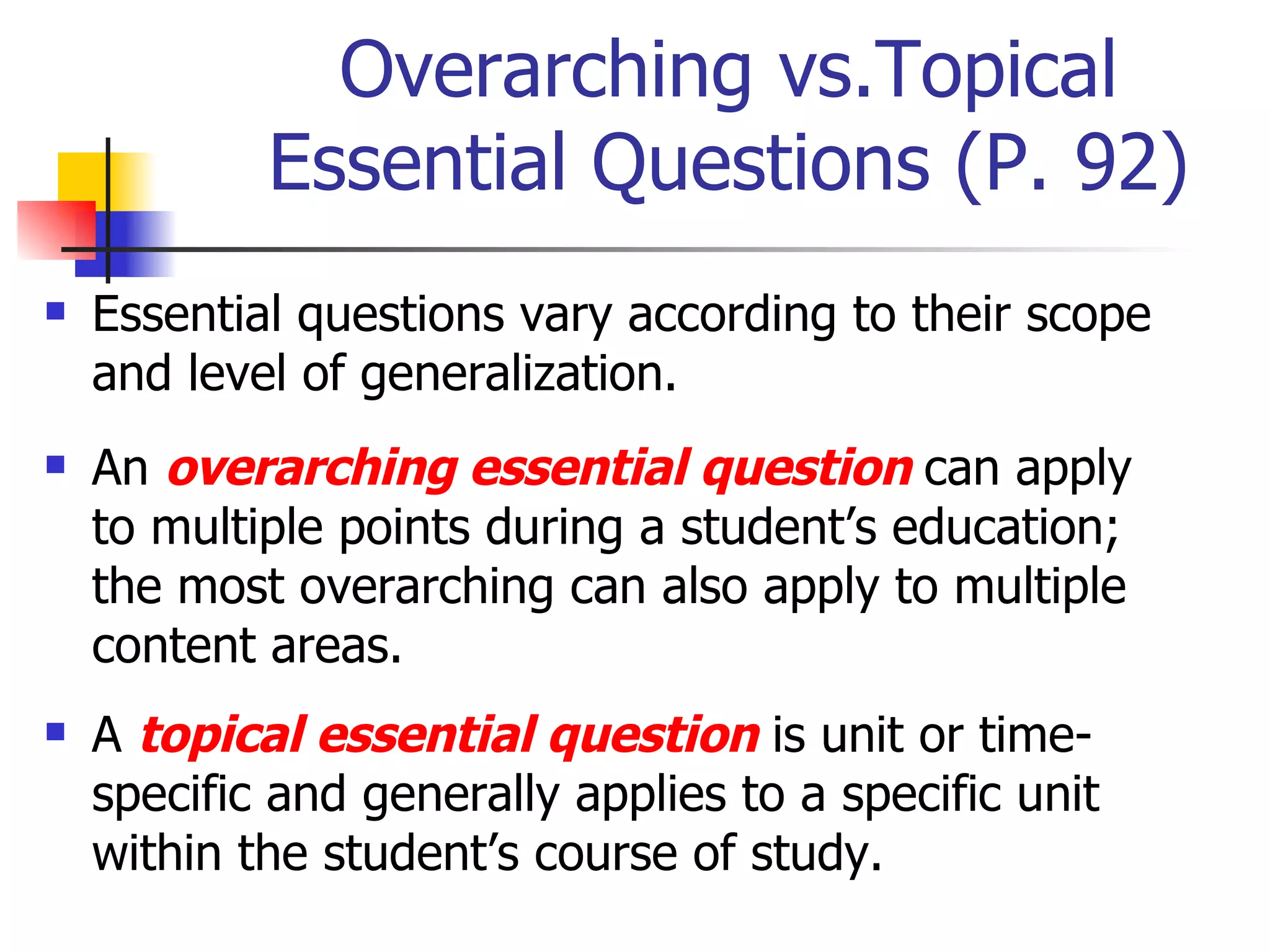 Overarching vs.Topical Essential Questions (P. 92) Essential questions vary according to their scope and level of generalization. An  overarching essential question  can apply to multiple points during a student’s education; the most overarching can also apply to multiple content areas. A  topical essential question  is unit or time-specific and generally applies to a specific unit within the student’s course of study. 