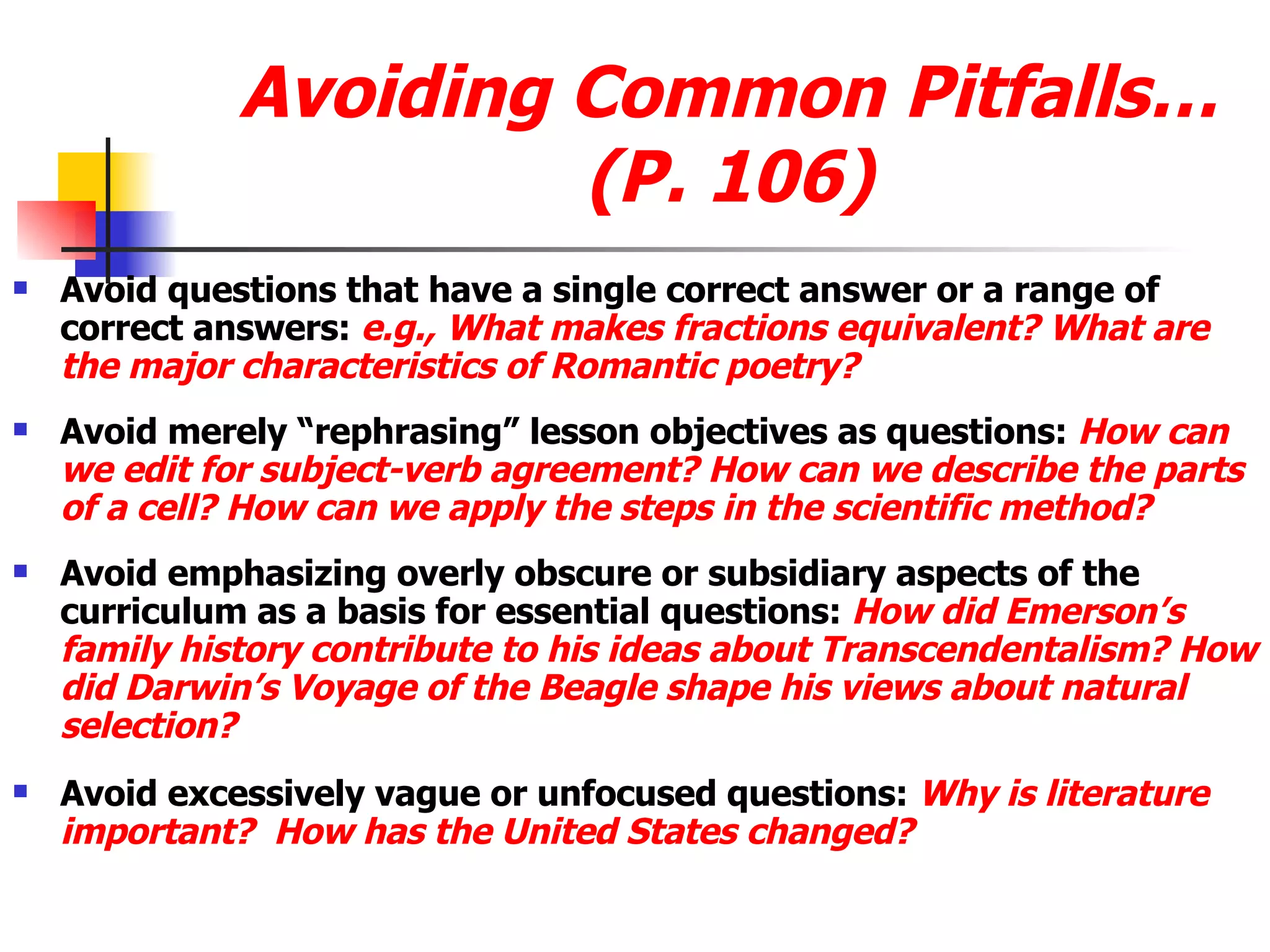 Avoiding Common Pitfalls…(P. 106) Avoid questions that have a single correct answer or a range of correct answers:  e.g., What makes fractions equivalent? What are the major characteristics of Romantic poetry? Avoid merely “rephrasing” lesson objectives as questions:  How can we edit for subject-verb agreement? How can we describe the parts of a cell? How can we apply the steps in the scientific method? Avoid emphasizing overly obscure or subsidiary aspects of the curriculum as a basis for essential questions:  How did Emerson’s family history contribute to his ideas about Transcendentalism? How did Darwin’s Voyage of the Beagle shape his views about natural selection? Avoid excessively vague or unfocused questions:   Why is literature important?  How has the United States changed? 