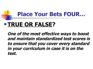 Place Your Bets FOUR… TRUE OR FALSE ? One of the most effective ways to boost and maintain standardized test scores is to ensure that you cover every standard in your curriculum in case it is on the test. 