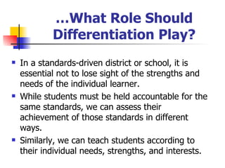 … What Role Should Differentiation Play? In a standards-driven district or school, it is essential not to lose sight of the strengths and needs of the individual learner. While students must be held accountable for the same standards, we can assess their achievement of those standards in different ways. Similarly, we can teach students according to their individual needs, strengths, and interests. 