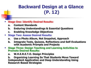 Backward Design at a Glance  (P. 12) Stage One: Identify Desired Results: a.  Content Standards b. Enduring Understandings & Essential Questions c. Enabling Knowledge Objectives Stage Two: Assess Desired Results: a. Use a Photo Album, Not Snapshot, Approach b. Integrate Tests, Quizzes, Reflections and Self-Evaluations  with Academic Prompts and Projects Stage Three: Design Teaching and Learning Activities to Promote Desired Results: a. W.H.E.R.E.T.O. Design Principles b. Organizing Learning So That Students Move Toward  Independent Application and Deep Understanding Using  Research-Based Strategies 