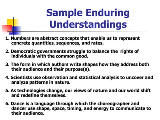 Sample Enduring Understandings 1. Numbers are abstract concepts that enable us to represent concrete quantities, sequences, and rates. 2. Democratic governments struggle to balance the  rights of individuals with the common good. 3. The form in which authors write shapes how they address both their audience and their purpose(s). 4. Scientists use observation and statistical analysis to uncover and analyze patterns in nature. 5. As technologies change, our views of nature and our world shift and redefine themselves. 6. Dance is a language through which the choreographer and dancer use shape, space, timing, and energy to communicate to their audience. 