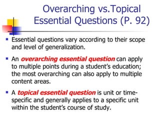 Overarching vs.Topical Essential Questions (P. 92) Essential questions vary according to their scope and level of generalization. An  overarching essential question  can apply to multiple points during a student’s education; the most overarching can also apply to multiple content areas. A  topical essential question  is unit or time-specific and generally applies to a specific unit within the student’s course of study. 