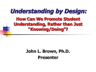 Understanding by Design: How Can We Promote Student Understanding, Rather than Just “Knowing/Doing”? John L. Brown, Ph.D. Presenter 