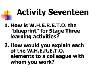 Activity Seventeen <ul><li>1. How is W.H.E.R.E.T.O. the “blueprint” for Stage Three learning activities? </li></ul><ul><li...