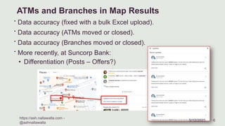ATMs and Branches in Map Results
∙ Data accuracy (fixed with a bulk Excel upload).
∙ Data accuracy (ATMs moved or closed).
∙ Data accuracy (Branches moved or closed).
∙ More recently, at Suncorp Bank:
• Differentiation (Posts – Offers?)
 