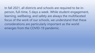 In fall 2021, all districts and schools are required to be in-
person, full-time, 5 days a week. While student engagement,
learning, wellbeing, and safety are always the multifaceted
focus of the work of our schools, we understand that these
considerations are particularly important as the world
emerges from the COVID-19 pandemic.
 
