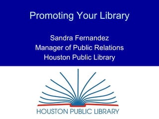 Promoting Your Library Sandra Fernandez Manager of Public Relations Houston Public Library 