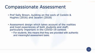 10
• Prof Sally Brown, building on the work of Conklin &
Hughes (2016) and Jazaieri (2018)
• Assessment design which takes account of the realities
and lived experiences of both students and staff;
particularly important in the COVID-19 context
• For students, this means that they are provided with authentic
and meaningful assessment tasks
Compassionate Assessment
 