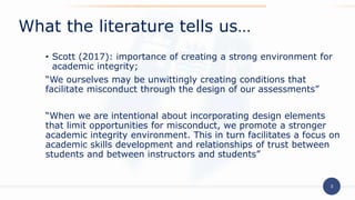3
• Scott (2017): importance of creating a strong environment for
academic integrity;
“We ourselves may be unwittingly creating conditions that
facilitate misconduct through the design of our assessments”
“When we are intentional about incorporating design elements
that limit opportunities for misconduct, we promote a stronger
academic integrity environment. This in turn facilitates a focus on
academic skills development and relationships of trust between
students and between instructors and students”
What the literature tells us…
 