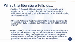 4
• Walden & Peacock (2006): addressing issues relating to
plagiarism and breaches of academic integrity are best
addressed by engaging with the causes, rather than focusing
solely on detection;
• Owens & White (2013): “assignments must be designed to
ensure that dull, reworded summaries do not obtain strong
marks”
• Egan (2018): “Assessment design that uses scaffolding as a
basis for learning is likely to support student’s incremental
development. Using this approach, as students’ progress
through their academic programmes, their opportunities to
practice and develop their skills will be enhanced”
What the literature tells us…
 