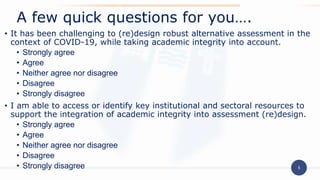 5
• It has been challenging to (re)design robust alternative assessment in the
context of COVID-19, while taking academic integrity into account.
• Strongly agree
• Agree
• Neither agree nor disagree
• Disagree
• Strongly disagree
• I am able to access or identify key institutional and sectoral resources to
support the integration of academic integrity into assessment (re)design.
• Strongly agree
• Agree
• Neither agree nor disagree
• Disagree
• Strongly disagree
A few quick questions for you….
 