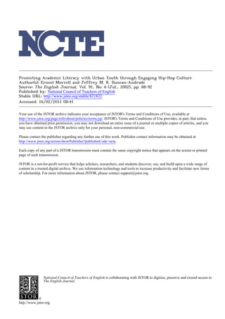 Promoting Academic Literacy with Urban Youth through Engaging Hip-Hop Culture
Author(s): Ernest Morrell and Jeffrey M. R. Duncan-Andrade
Source: The English Journal, Vol. 91, No. 6 (Jul., 2002), pp. 88-92
Published by: National Council of Teachers of English
Stable URL: http://www.jstor.org/stable/821822 .
Accessed: 16/02/2011 08:41

Your use of the JSTOR archive indicates your acceptance of JSTOR's Terms and Conditions of Use, available at .
http://www.jstor.org/page/info/about/policies/terms.jsp. JSTOR's Terms and Conditions of Use provides, in part, that unless
you have obtained prior permission, you may not download an entire issue of a journal or multiple copies of articles, and you
may use content in the JSTOR archive only for your personal, non-commercial use.

Please contact the publisher regarding any further use of this work. Publisher contact information may be obtained at .
http://www.jstor.org/action/showPublisher?publisherCode=ncte. .

Each copy of any part of a JSTOR transmission must contain the same copyright notice that appears on the screen or printed
page of such transmission.

JSTOR is a not-for-profit service that helps scholars, researchers, and students discover, use, and build upon a wide range of
content in a trusted digital archive. We use information technology and tools to increase productivity and facilitate new forms
of scholarship. For more information about JSTOR, please contact support@jstor.org.




                National Council of Teachers of English is collaborating with JSTOR to digitize, preserve and extend access to
                The English Journal.




http://www.jstor.org
 