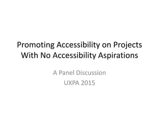 Promoting Accessibility on Projects
With No Accessibility Aspirations
A Panel Discussion
UXPA 2015
 
