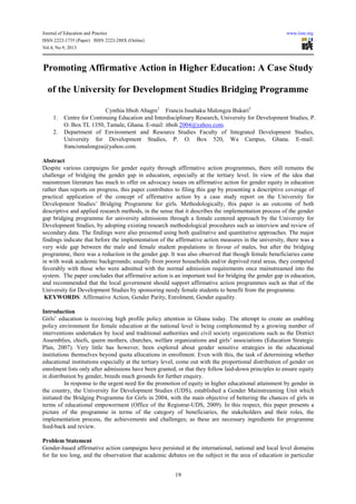 Journal of Education and Practice www.iiste.org
ISSN 2222-1735 (Paper) ISSN 2222-288X (Online)
Vol.4, No.9, 2013
19
Promoting Affirmative Action in Higher Education: A Case Study
of the University for Development Studies Bridging Programme
Cynthia Itboh Abagre1
Francis Issahaku Malongza Bukari2
1. Centre for Continuing Education and Interdisciplinary Research, University for Development Studies, P.
O. Box TL 1350, Tamale, Ghana. E-mail: itboh 2004@yahoo.com.
2. Department of Environment and Resource Studies Faculty of Integrated Development Studies,
University for Development Studies, P. O. Box 520, Wa Campus, Ghana. E-mail:
francismalongza@yahoo.com.
Abstract
Despite various campaigns for gender equity through affirmative action programmes, there still remains the
challenge of bridging the gender gap in education, especially at the tertiary level. In view of the idea that
mainstream literature has much to offer on advocacy issues on affirmative action for gender equity in education
rather than reports on progress, this paper contributes to filing this gap by presenting a descriptive coverage of
practical application of the concept of affirmative action by a case study report on the University for
Development Studies’ Bridging Programme for girls. Methodologically, this paper is an outcome of both
descriptive and applied research methods, in the sense that it describes the implementation process of the gender
gap bridging programme for university admissions through a female centered approach by the University for
Development Studies, by adopting existing research methodological procedures such as interview and review of
secondary data. The findings were also presented using both qualitative and quantitative approaches. The major
findings indicate that before the implementation of the affirmative action measures in the university, there was a
very wide gap between the male and female student populations in favour of males, but after the bridging
programme, there was a reduction in the gender gap. It was also observed that though female beneficiaries came
in with weak academic backgrounds; usually from poorer households and/or deprived rural areas, they competed
favorably with those who were admitted with the normal admission requirements once mainstreamed into the
system. The paper concludes that affirmative action is an important tool for bridging the gender gap in education,
and recommended that the local government should support affirmative action programmes such as that of the
University for Development Studies by sponsoring needy female students to benefit from the programme.
KEYWORDS: Affirmative Action, Gender Parity, Enrolment, Gender equality.
Introduction
Girls’ education is receiving high profile policy attention in Ghana today. The attempt to create an enabling
policy environment for female education at the national level is being complemented by a growing number of
interventions undertaken by local and traditional authorities and civil society organizations such as the District
Assemblies, chiefs, queen mothers, churches, welfare organizations and girls’ associations (Education Strategic
Plan, 2007). Very little has however, been explored about gender sensitive strategies in the educational
institutions themselves beyond quota allocations in enrollment. Even with this, the task of determining whether
educational institutions especially at the tertiary level, come out with the proportional distribution of gender on
enrolment lists only after admissions have been granted, or that they follow laid-down principles to ensure equity
in distribution by gender, breeds much grounds for further enquiry.
In response to the urgent need for the promotion of equity in higher educational attainment by gender in
the country, the University for Development Studies (UDS), established a Gender Mainstreaming Unit which
initiated the Bridging Programme for Girls in 2004, with the main objective of bettering the chances of girls in
terms of educational empowerment (Office of the Registrar-UDS, 2009). In this respect, this paper presents a
picture of the programme in terms of the category of beneficiaries, the stakeholders and their roles, the
implementation process, the achievements and challenges; as these are necessary ingredients for programme
feed-back and review.
Problem Statement
Gender-based affirmative action campaigns have persisted at the international, national and local level domains
for far too long, and the observation that academic debates on the subject in the area of education in particular
 
