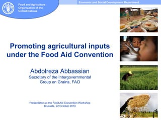 Economic and Social Development Department
Food and Agriculture
Organization of the
United Nations
Promoting agricultural inputs
under the Food Aid Convention
Abdolreza Abbassian
Secretary of the Intergovernmental
Group on Grains, FAO
Presentation at the Food Aid Convention Workshop
Brussels, 22 October 2010
 