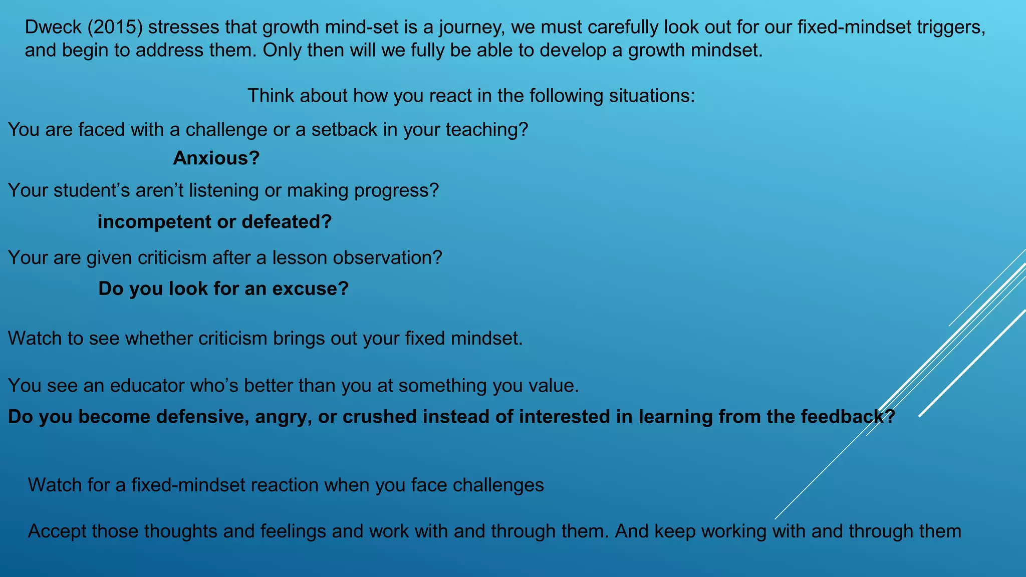 You are faced with a challenge or a setback in your teaching?
Dweck (2015) stresses that growth mind-set is a journey, we must carefully look out for our fixed-mindset triggers,
and begin to address them. Only then will we fully be able to develop a growth mindset.
Think about how you react in the following situations:
Your student’s aren’t listening or making progress?
Your are given criticism after a lesson observation?
Watch to see whether criticism brings out your fixed mindset.
You see an educator who’s better than you at something you value.
Do you become defensive, angry, or crushed instead of interested in learning from the feedback?
Watch for a fixed-mindset reaction when you face challenges
Accept those thoughts and feelings and work with and through them. And keep working with and through them
Anxious?
incompetent or defeated?
Do you look for an excuse?
 