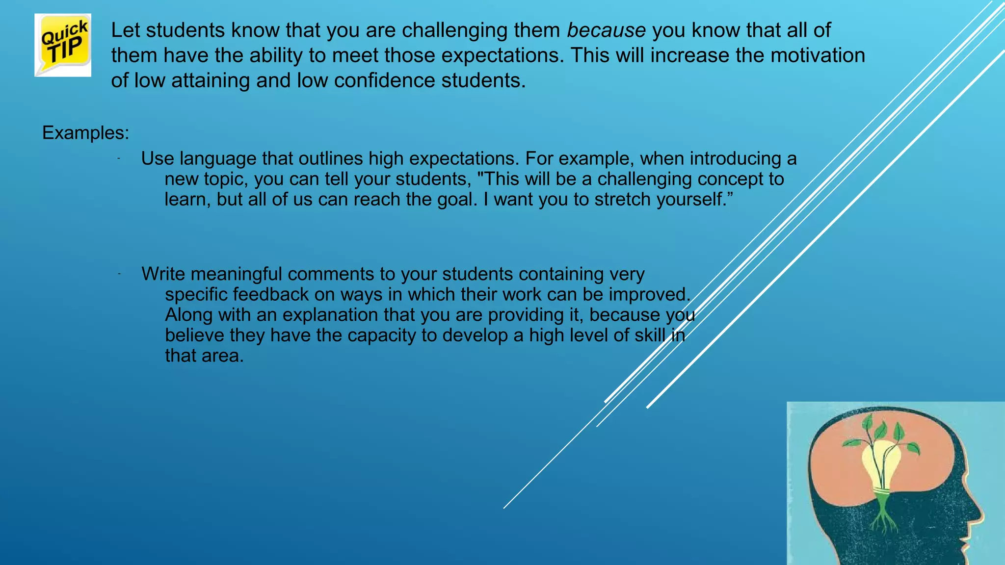 Let students know that you are challenging them because you know that all of
them have the ability to meet those expectations. This will increase the motivation
of low attaining and low confidence students.
Examples:
- Use language that outlines high expectations. For example, when introducing a
new topic, you can tell your students, "This will be a challenging concept to
learn, but all of us can reach the goal. I want you to stretch yourself.”
- Write meaningful comments to your students containing very
specific feedback on ways in which their work can be improved.
Along with an explanation that you are providing it, because you
believe they have the capacity to develop a high level of skill in
that area.
 
