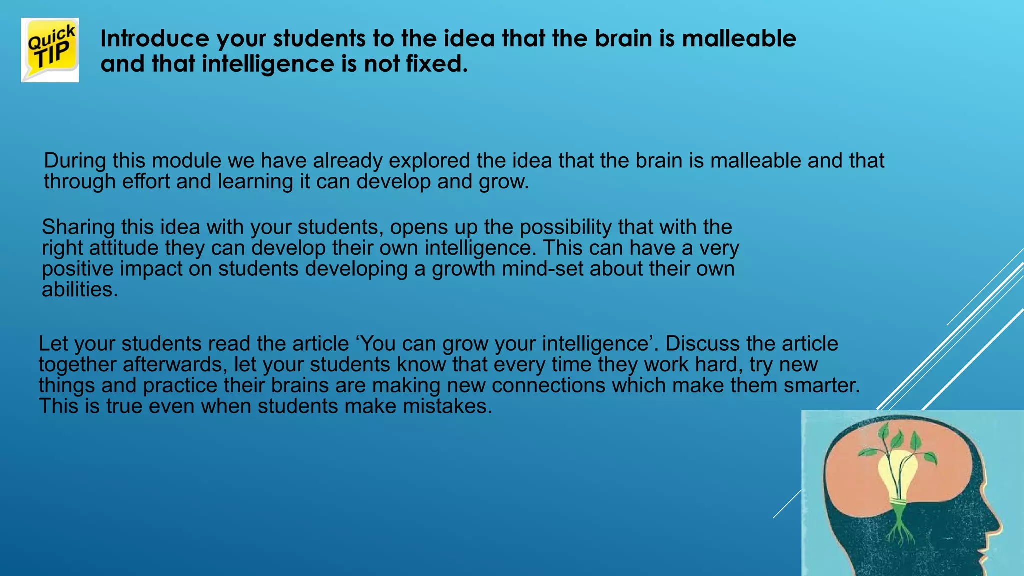 During this module we have already explored the idea that the brain is malleable and that
through effort and learning it can develop and grow.
Introduce your students to the idea that the brain is malleable
and that intelligence is not fixed.
Sharing this idea with your students, opens up the possibility that with the
right attitude they can develop their own intelligence. This can have a very
positive impact on students developing a growth mind-set about their own
abilities.
Let your students read the article ‘You can grow your intelligence’. Discuss the article
together afterwards, let your students know that every time they work hard, try new
things and practice their brains are making new connections which make them smarter.
This is true even when students make mistakes.
 