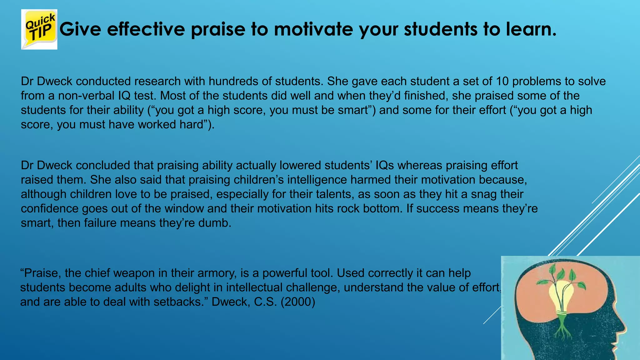 “Praise, the chief weapon in their armory, is a powerful tool. Used correctly it can help
students become adults who delight in intellectual challenge, understand the value of effort,
and are able to deal with setbacks.” Dweck, C.S. (2000)
 Give effective praise to motivate your students to learn.
Dr Dweck conducted research with hundreds of students. She gave each student a set of 10 problems to solve
from a non-verbal IQ test. Most of the students did well and when they’d finished, she praised some of the
students for their ability (“you got a high score, you must be smart”) and some for their effort (“you got a high
score, you must have worked hard”).
Dr Dweck concluded that praising ability actually lowered students’ IQs whereas praising effort
raised them. She also said that praising children’s intelligence harmed their motivation because,
although children love to be praised, especially for their talents, as soon as they hit a snag their
confidence goes out of the window and their motivation hits rock bottom. If success means they’re
smart, then failure means they’re dumb.
 