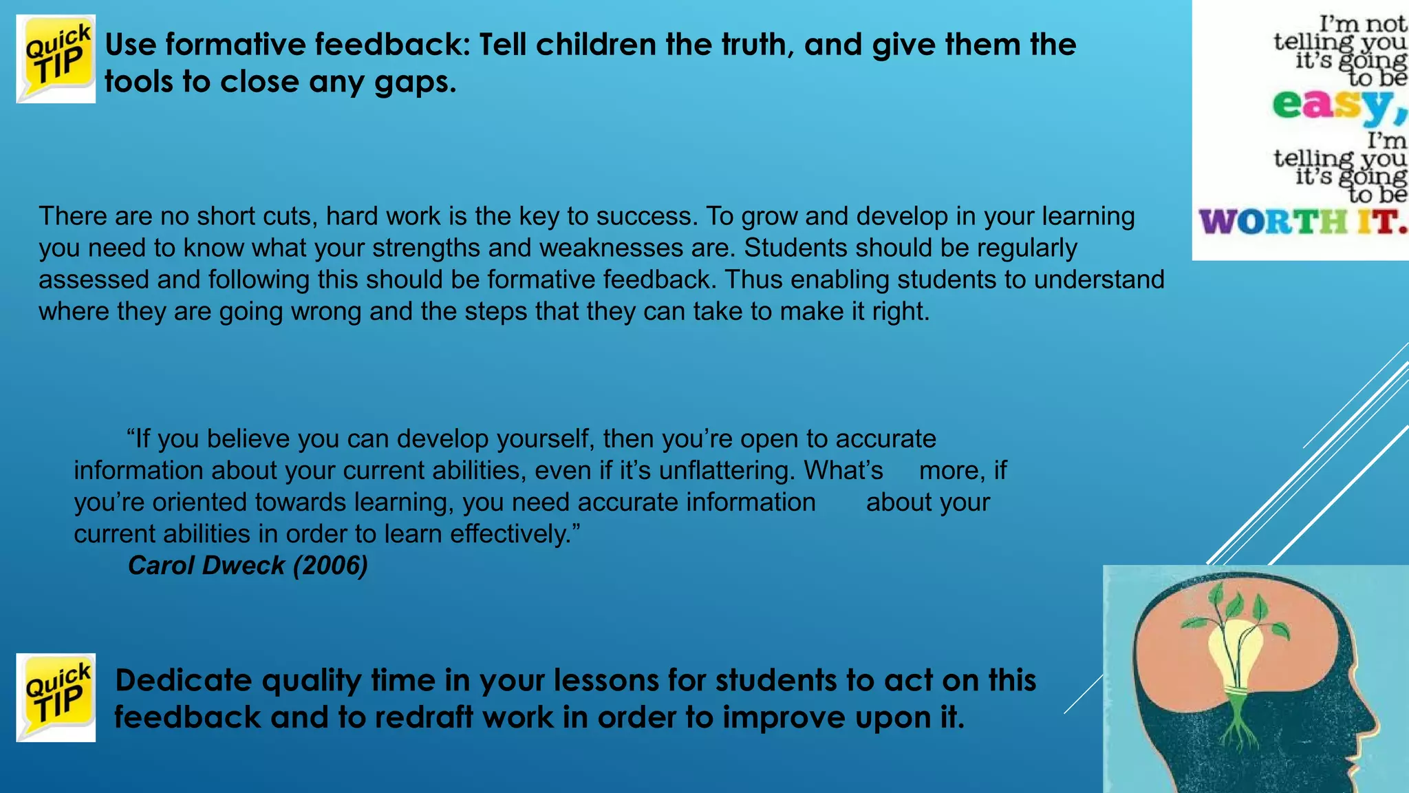 There are no short cuts, hard work is the key to success. To grow and develop in your learning
you need to know what your strengths and weaknesses are. Students should be regularly
assessed and following this should be formative feedback. Thus enabling students to understand
where they are going wrong and the steps that they can take to make it right.
Use formative feedback: Tell children the truth, and give them the
tools to close any gaps.
Dedicate quality time in your lessons for students to act on this
feedback and to redraft work in order to improve upon it.
“If you believe you can develop yourself, then you’re open to accurate
information about your current abilities, even if it’s unflattering. What’s more, if
you’re oriented towards learning, you need accurate information about your
current abilities in order to learn effectively.”
Carol Dweck (2006)
 