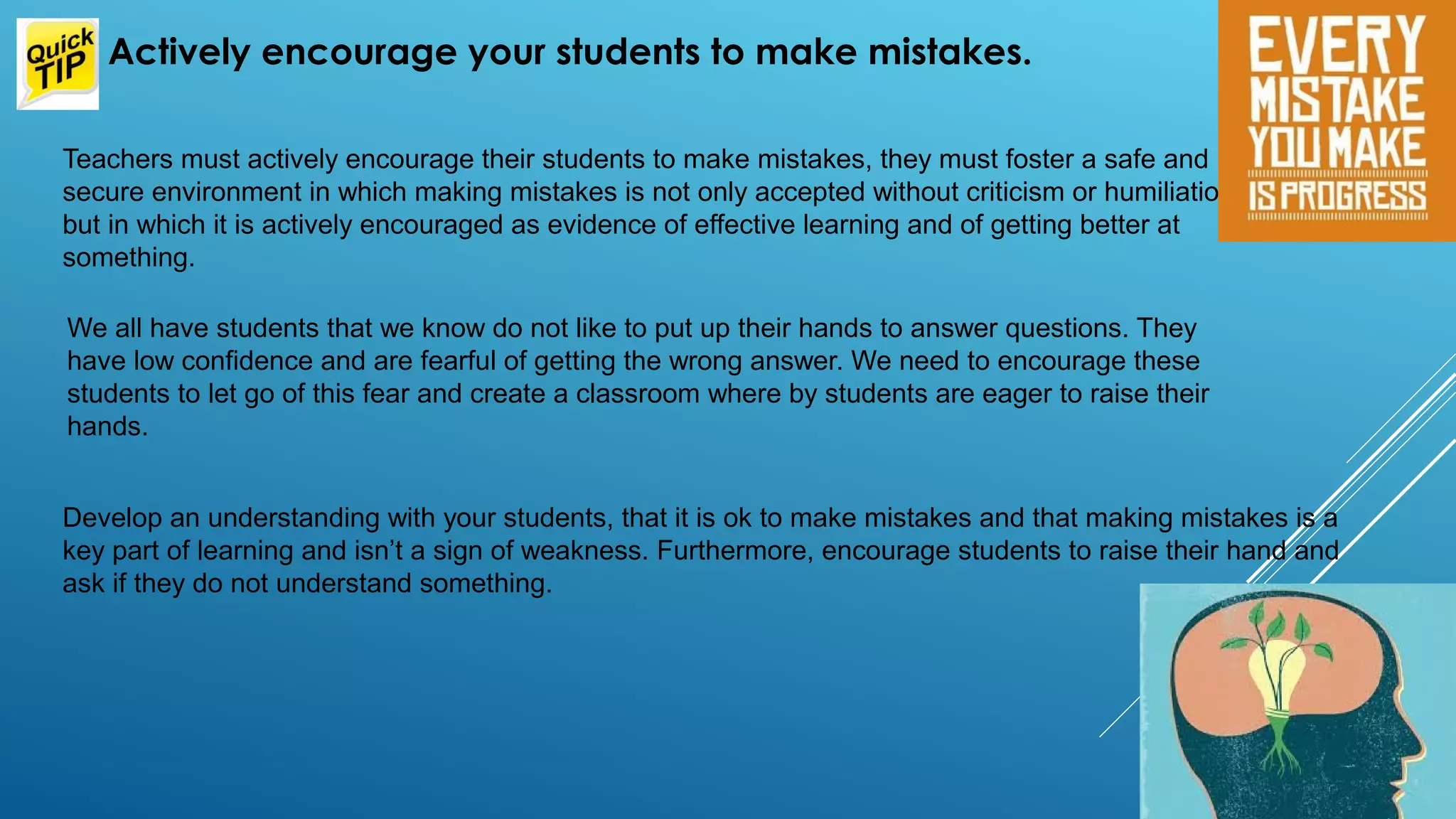 Teachers must actively encourage their students to make mistakes, they must foster a safe and
secure environment in which making mistakes is not only accepted without criticism or humiliation,
but in which it is actively encouraged as evidence of effective learning and of getting better at
something.
Actively encourage your students to make mistakes.
We all have students that we know do not like to put up their hands to answer questions. They
have low confidence and are fearful of getting the wrong answer. We need to encourage these
students to let go of this fear and create a classroom where by students are eager to raise their
hands.
Develop an understanding with your students, that it is ok to make mistakes and that making mistakes is a
key part of learning and isn’t a sign of weakness. Furthermore, encourage students to raise their hand and
ask if they do not understand something.
 