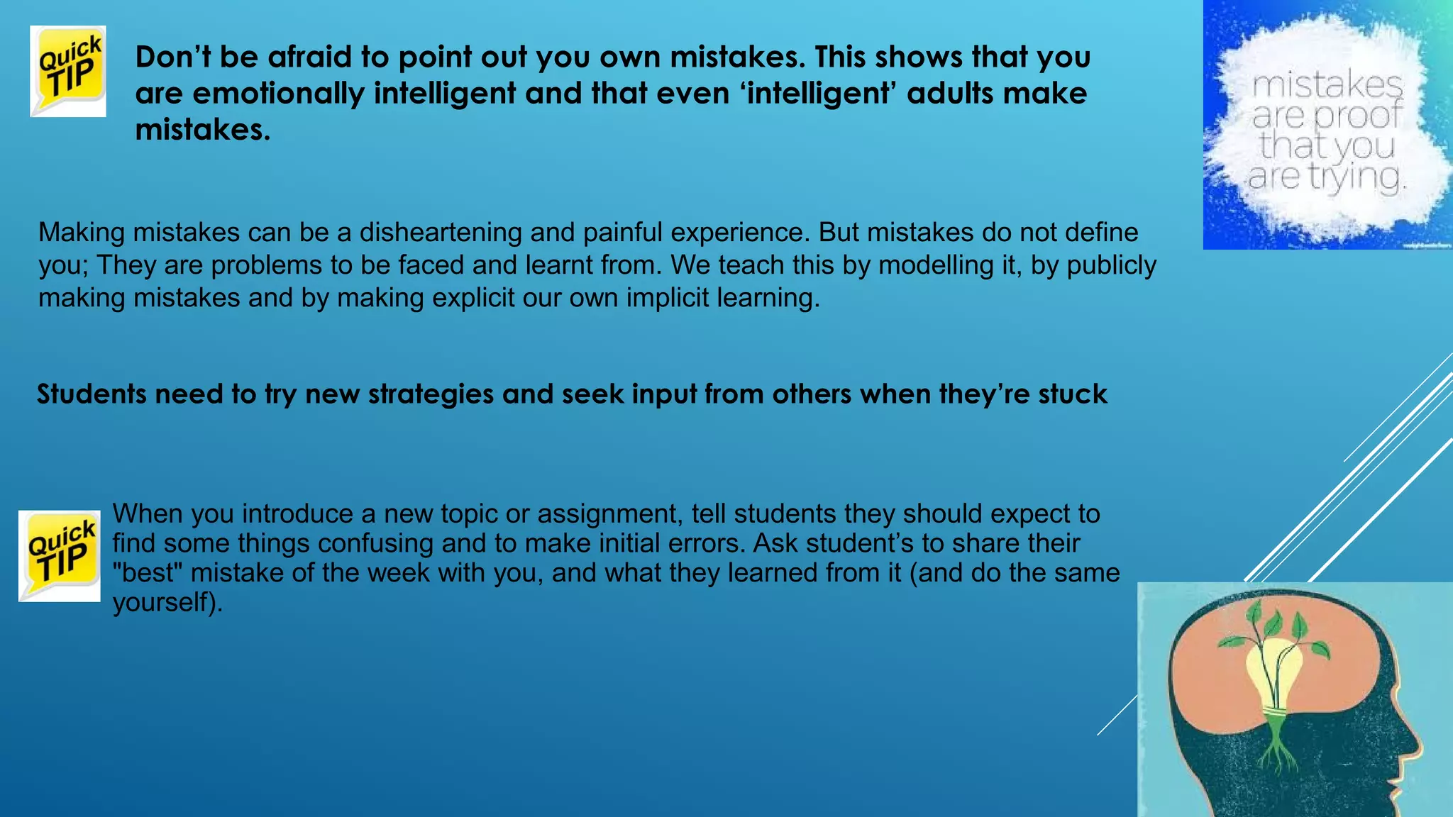 Making mistakes can be a disheartening and painful experience. But mistakes do not define
you; They are problems to be faced and learnt from. We teach this by modelling it, by publicly
making mistakes and by making explicit our own implicit learning.
Don’t be afraid to point out you own mistakes. This shows that you
are emotionally intelligent and that even ‘intelligent’ adults make
mistakes.
When you introduce a new topic or assignment, tell students they should expect to
find some things confusing and to make initial errors. Ask student’s to share their
"best" mistake of the week with you, and what they learned from it (and do the same
yourself).
Students need to try new strategies and seek input from others when they’re stuck
 