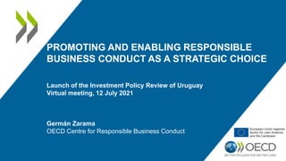 PROMOTING AND ENABLING RESPONSIBLE
BUSINESS CONDUCT AS A STRATEGIC CHOICE
Launch of the Investment Policy Review of Uruguay
Virtual meeting, 12 July 2021
Germán Zarama
OECD Centre for Responsible Business Conduct
 