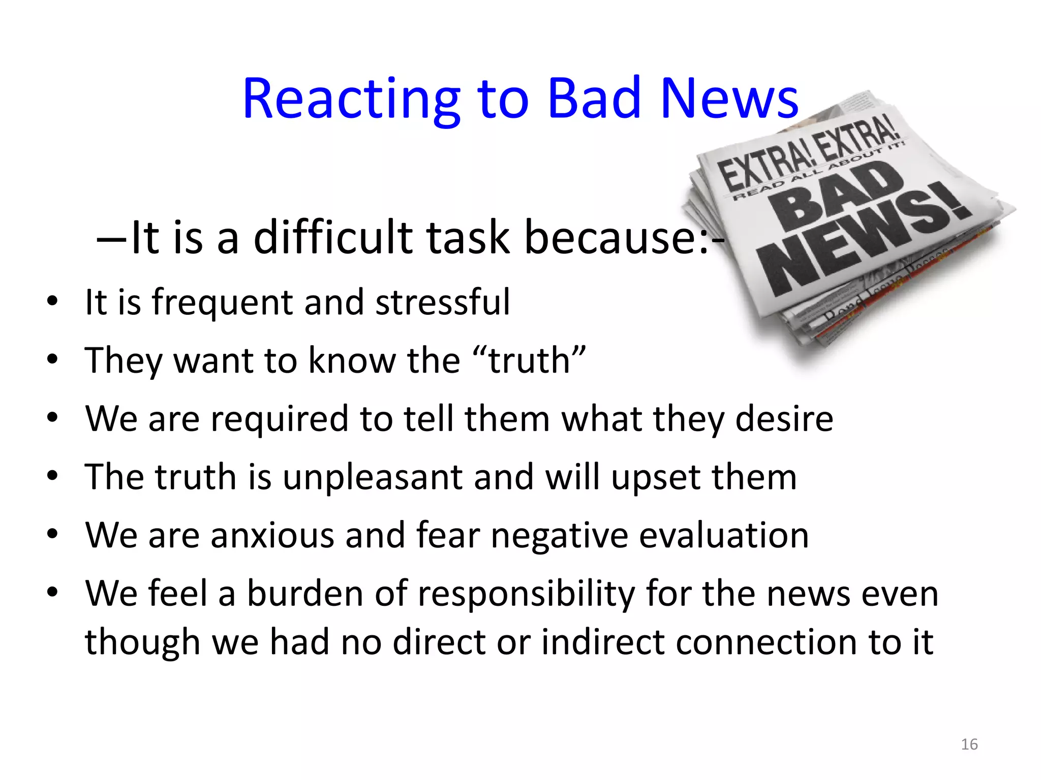 –It is a difficult task because:-
• It is frequent and stressful
• They want to know the “truth”
• We are required to tell them what they desire
• The truth is unpleasant and will upset them
• We are anxious and fear negative evaluation
• We feel a burden of responsibility for the news even
though we had no direct or indirect connection to it
Reacting to Bad News
16
 