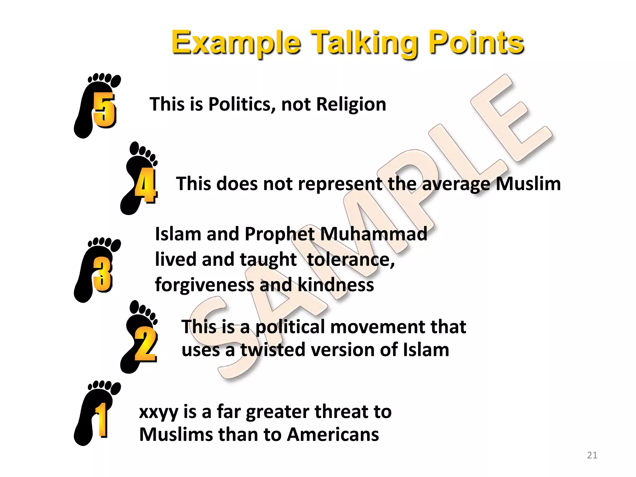 Example Talking Points
This is Politics, not Religion
This does not represent the average Muslim
xxyy is a far greater threat to
Muslims than to Americans
This is a political movement that
uses a twisted version of Islam
Islam and Prophet Muhammad
lived and taught tolerance,
forgiveness and kindness
21
 