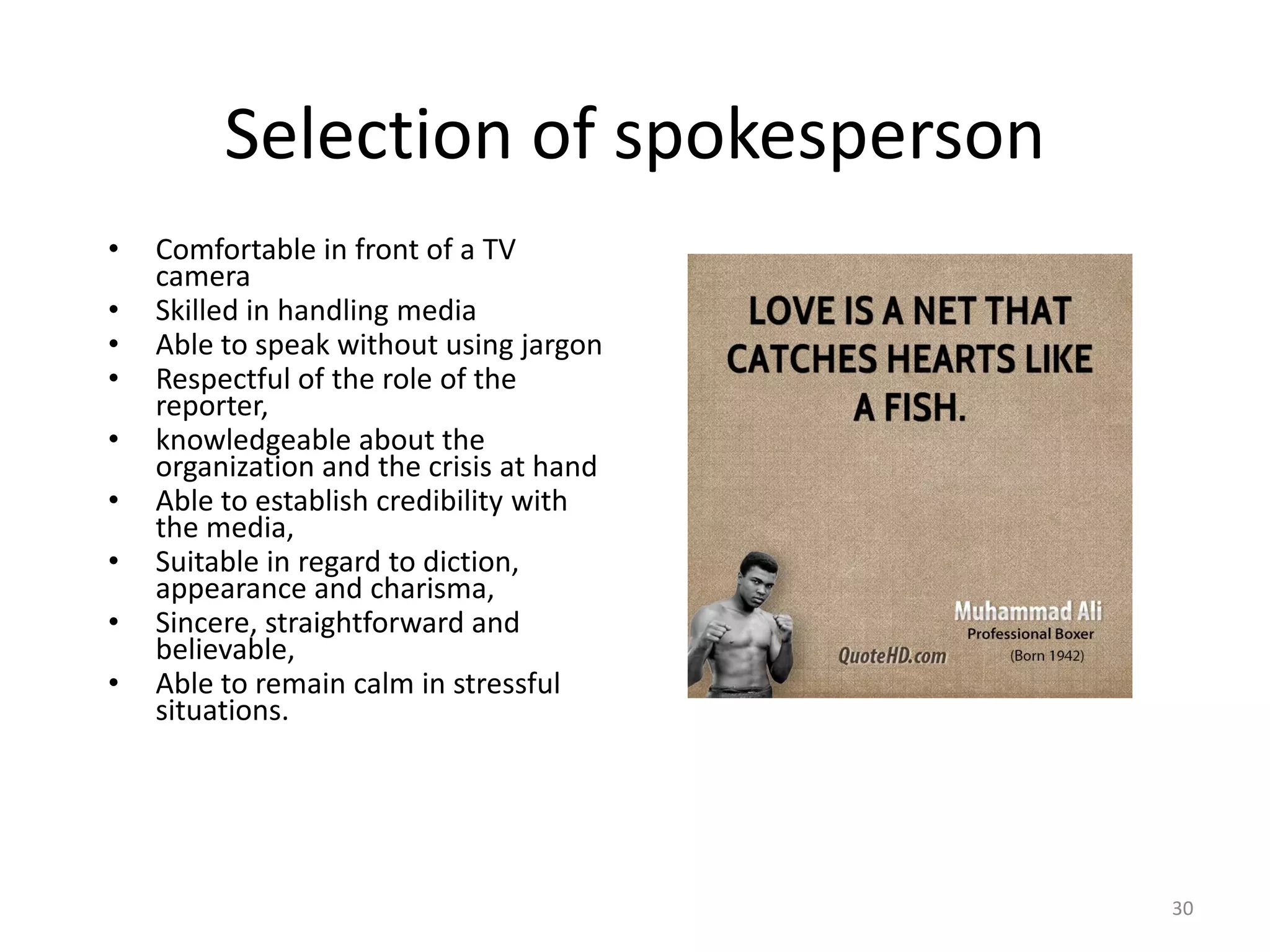 Selection of spokesperson
• Comfortable in front of a TV
camera
• Skilled in handling media
• Able to speak without using jargon
• Respectful of the role of the
reporter,
• knowledgeable about the
organization and the crisis at hand
• Able to establish credibility with
the media,
• Suitable in regard to diction,
appearance and charisma,
• Sincere, straightforward and
believable,
• Able to remain calm in stressful
situations.
30
 