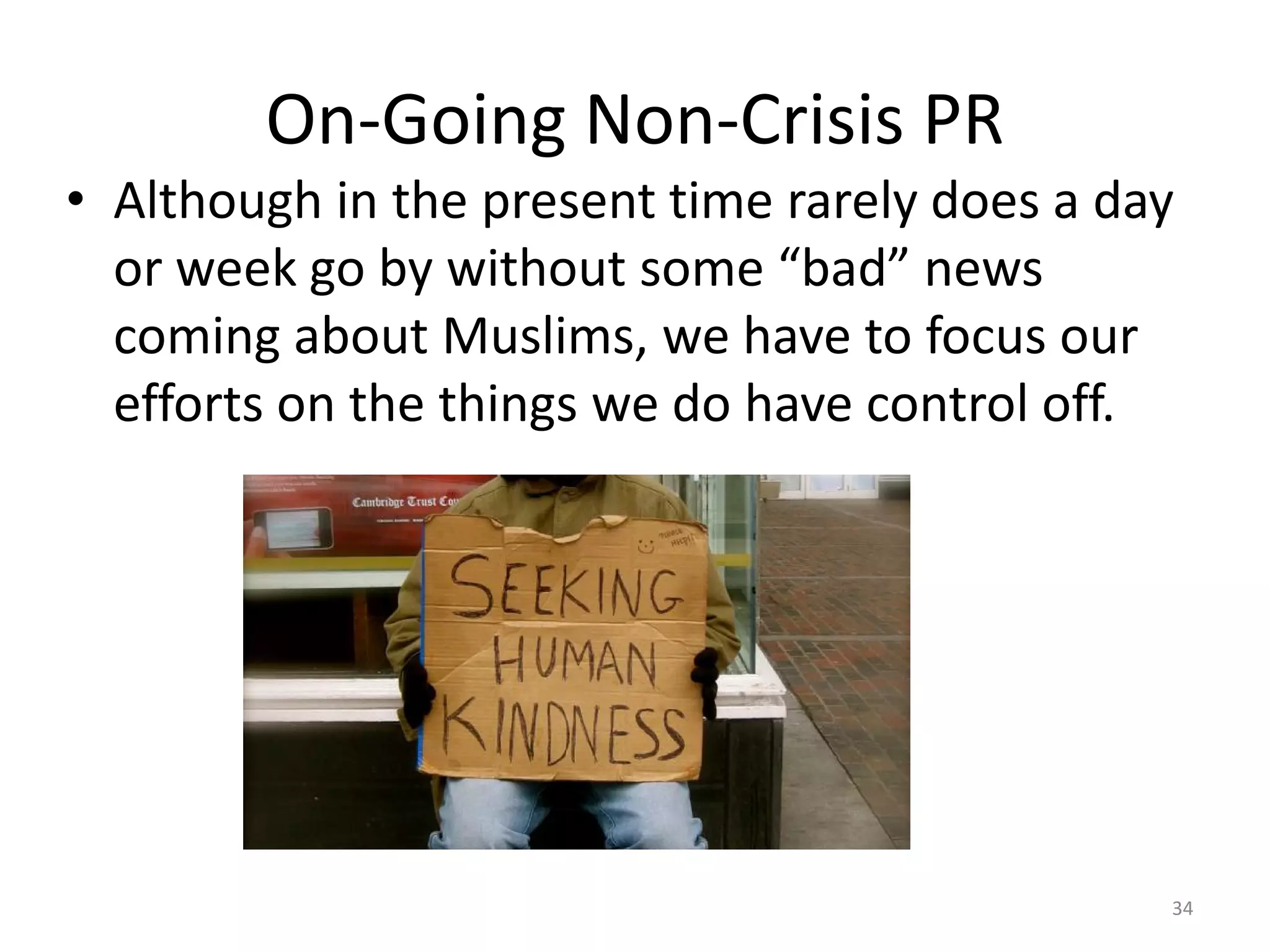 On-Going Non-Crisis PR
• Although in the present time rarely does a day
or week go by without some “bad” news
coming about Muslims, we have to focus our
efforts on the things we do have control off.
34
 