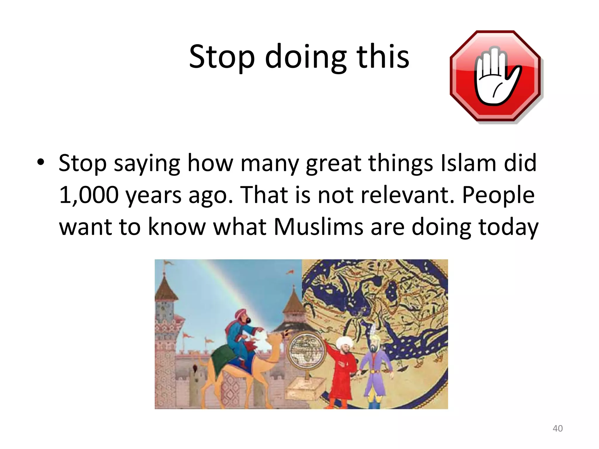 Stop doing this
• Stop saying how many great things Islam did
1,000 years ago. That is not relevant. People
want to know what Muslims are doing today
40
 