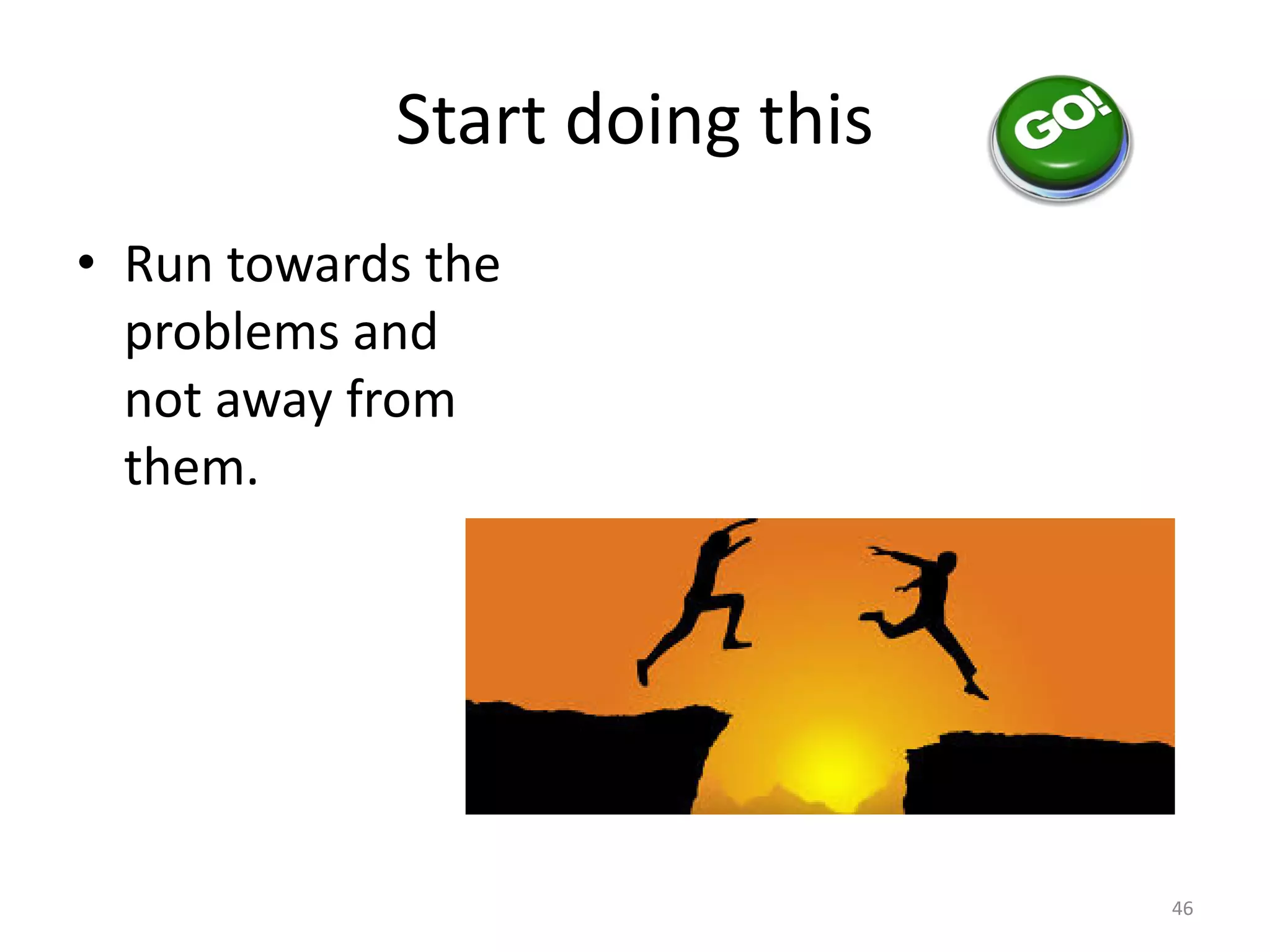 Start doing this
• Run towards the
problems and
not away from
them.
46
 