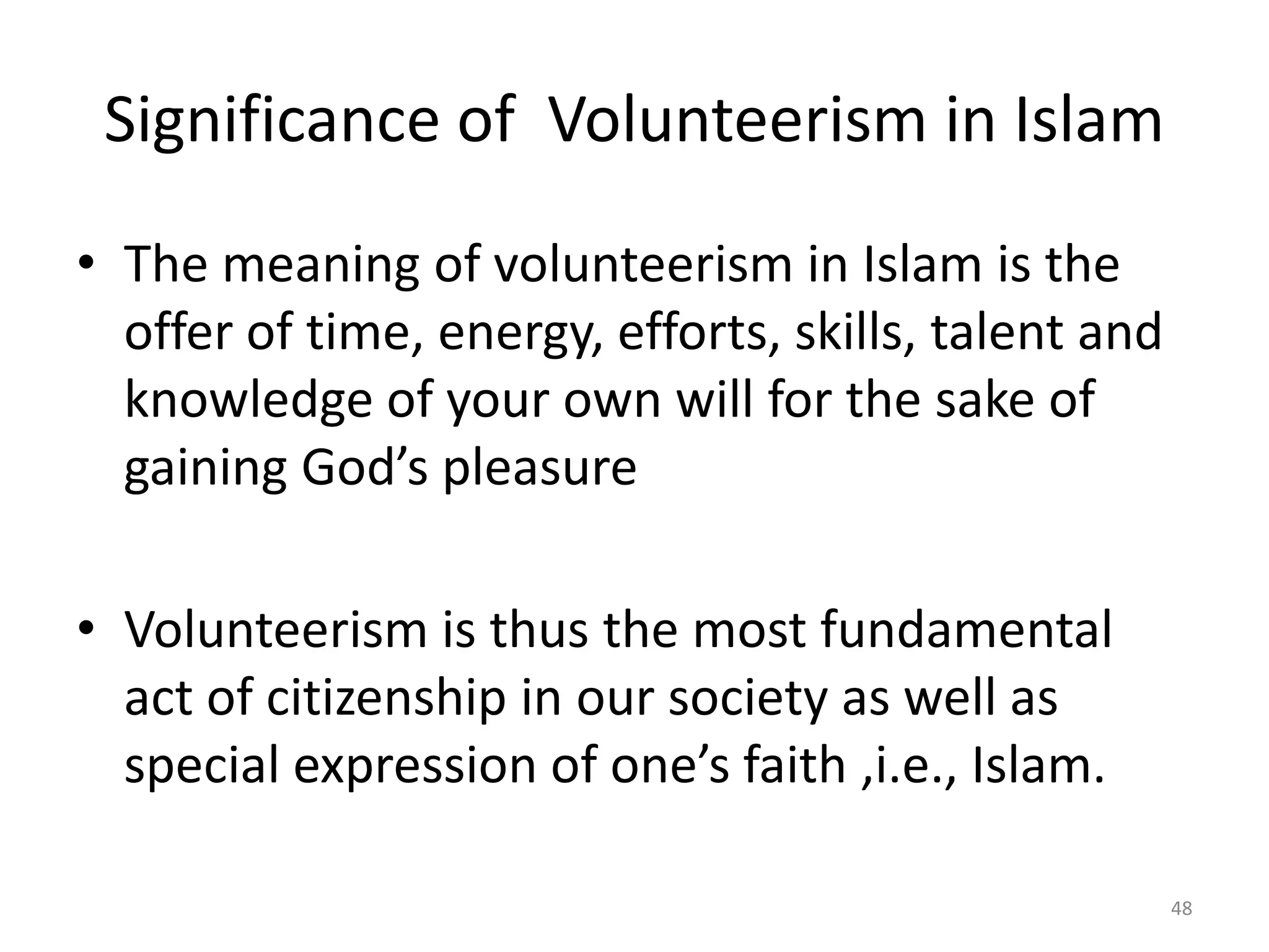 Significance of Volunteerism in Islam
• The meaning of volunteerism in Islam is the
offer of time, energy, efforts, skills, talent and
knowledge of your own will for the sake of
gaining God’s pleasure
• Volunteerism is thus the most fundamental
act of citizenship in our society as well as
special expression of one’s faith ,i.e., Islam.
48
 