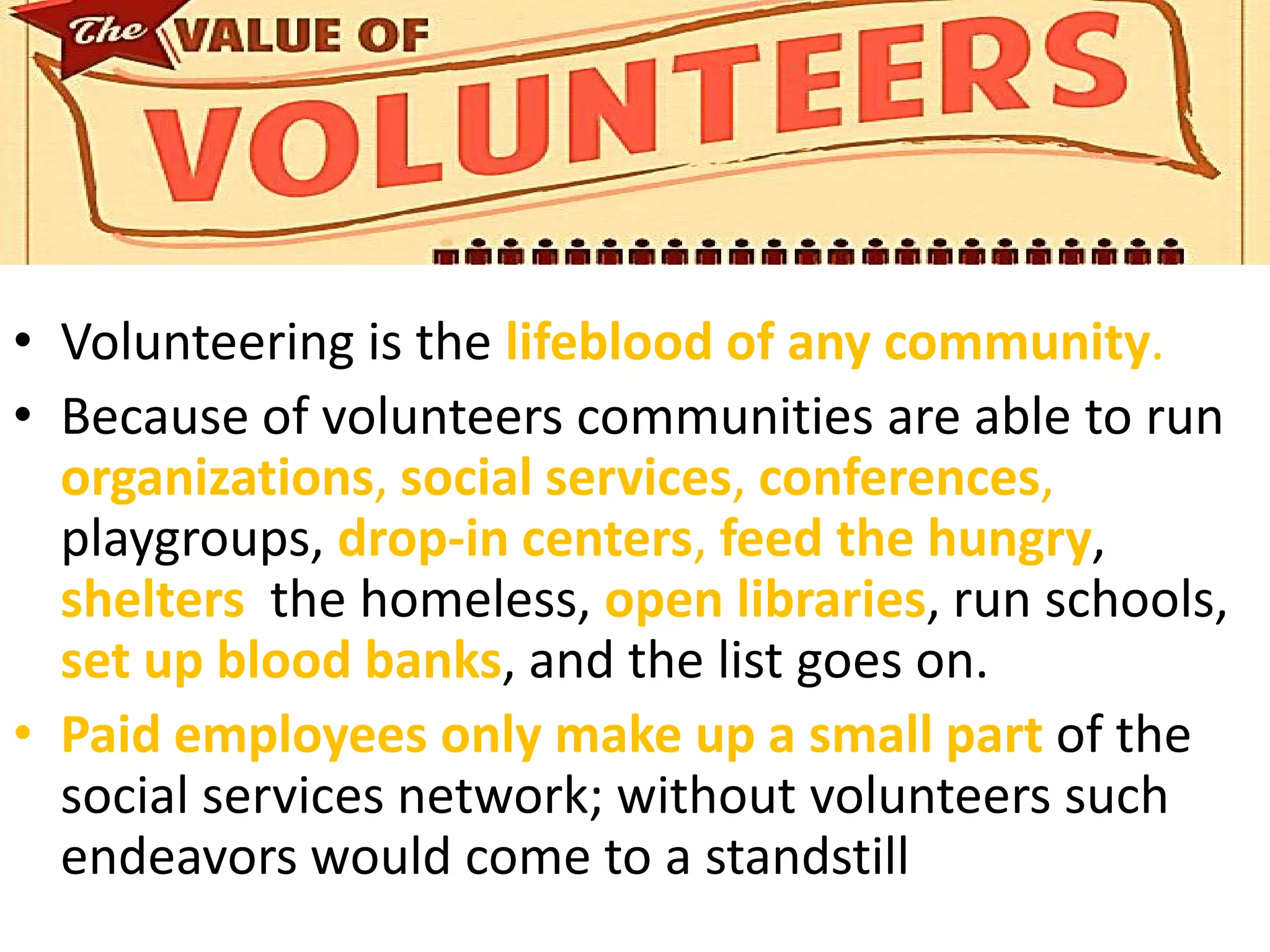 • Volunteering is the lifeblood of any community.
• Because of volunteers communities are able to run
organizations, social services, conferences,
playgroups, drop-in centers, feed the hungry,
shelters the homeless, open libraries, run schools,
set up blood banks, and the list goes on.
• Paid employees only make up a small part of the
social services network; without volunteers such
endeavors would come to a standstill
 