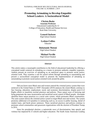 NATIONAL FORUM OF MULTICULTURAL ISSUES JOURNAL
VOLUME 16, NUMBER 1, 2019
1
Promoting Artmaking to Develop Empathic
School Leaders: A Sociocultural Model
Christa Boske
Associate Professor
Educational Leadership K-12
College of Education, Health and Human Services
Kent State University
Lenard Jackson
High School Student
Leshun Collins
Educator
Babatunde Motoni
High School Student
Michael Neville
High School Student
Abstract
This article makes a meaningful contribution to the field of educational leadership by offering a
conceptual model centered on artmaking as a means to promote authentic empathic responses.
Authors present an overview of artmaking as an analytical space to promote social justice-
oriented work. They examine a call for school reform through artmaking as sensemaking and
present a sociocultural conceptual model to promote the implementation of artmaking as
sensemaking to promote social justice-oriented work around the globe.
Did you know more Black men and women entered the criminal justice system than were
enslaved in the United States in 1850? Alexander (2010) analyzes the extent Blacks continue to
face housing, education, employment, racial, and economic discrimination, despite post-Civil
Rights efforts to transform societal practices and policies. These unjust ways of knowing and
being perpetuate the mass incarceration and racialized social control of Black people. Alexander
identifies these unjust practices as a racial caste system, which permeates Black communities.
The caste system utilizes the criminal justice system to target Black men and women. The system
promotes additional civil penalties to sentencing such as, no access to public housing, denial of
student loans, and harsh prison sentences. These racialized practices and policies continue to
permeate school communities and grassroots organizations with the election of President Trump
in 2016.
Since his presidential election, a nationwide wave of discrimination, hate speech, and
violence has impacted K-12 schools and higher education. The South Asian Americans Leading
 