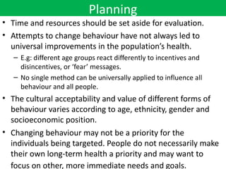 Planning
• Time and resources should be set aside for evaluation.
• Attempts to change behaviour have not always led to
  universal improvements in the population’s health.
   – E.g: different age groups react differently to incentives and
     disincentives, or ‘fear’ messages.
   – No single method can be universally applied to influence all
     behaviour and all people.
• The cultural acceptability and value of different forms of
  behaviour varies according to age, ethnicity, gender and
  socioeconomic position.
• Changing behaviour may not be a priority for the
  individuals being targeted. People do not necessarily make
  their own long-term health a priority and may want to
  focus on other, more immediate needs and goals.
 